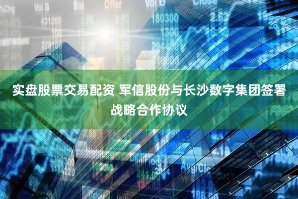 实盘股票交易配资 军信股份与长沙数字集团签署战略合作协议
