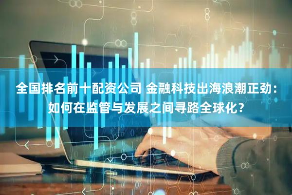 全国排名前十配资公司 金融科技出海浪潮正劲：如何在监管与发展之间寻路全球化？