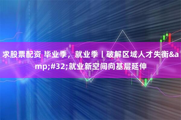 求股票配资 毕业季，就业季丨破解区域人才失衡&#32;就业新空间向基层延伸