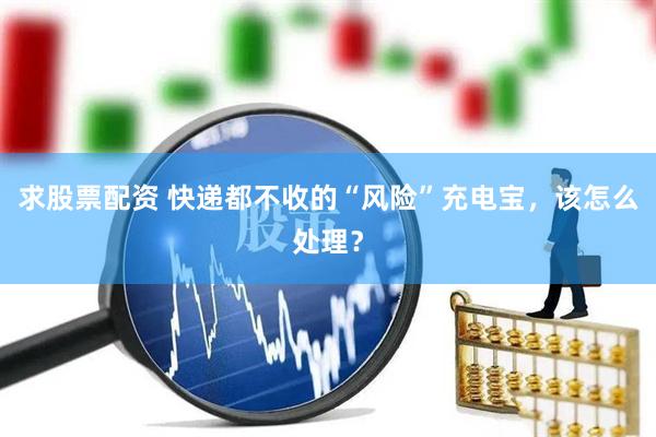 求股票配资 快递都不收的“风险”充电宝，该怎么处理？