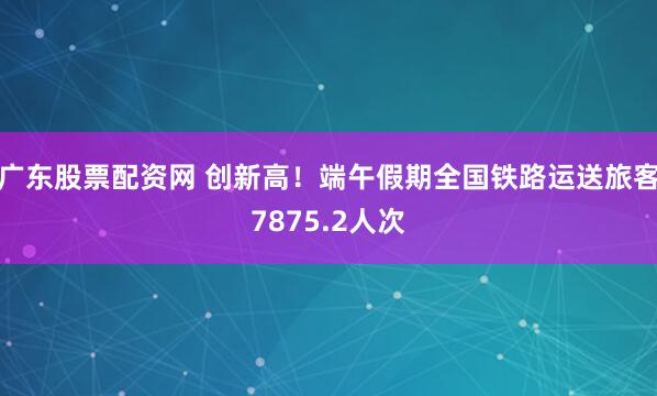 广东股票配资网 创新高！端午假期全国铁路运送旅客7875.2人次