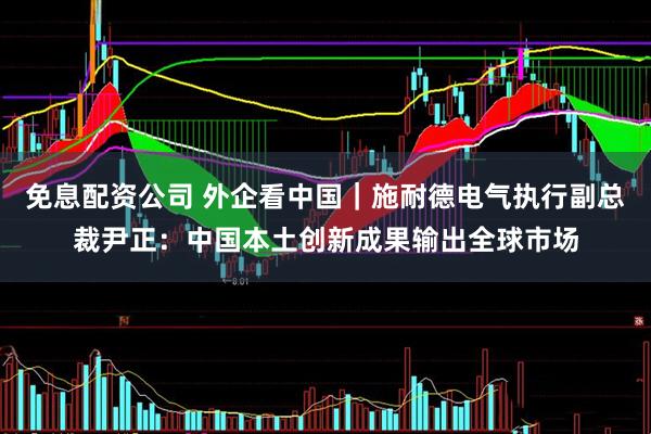免息配资公司 外企看中国｜施耐德电气执行副总裁尹正：中国本土创新成果输出全球市场