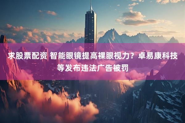 求股票配资 智能眼镜提高裸眼视力？卓易康科技等发布违法广告被罚
