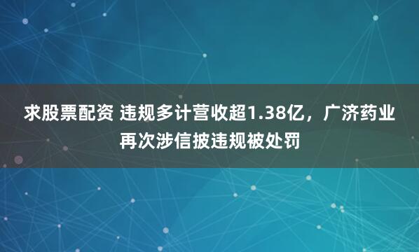 求股票配资 违规多计营收超1.38亿，广济药业再次涉信披违规被处罚