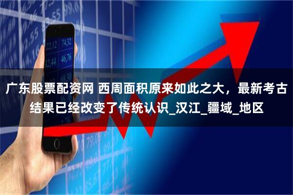 广东股票配资网 西周面积原来如此之大，最新考古结果已经改变了传统认识_汉江_疆域_地区