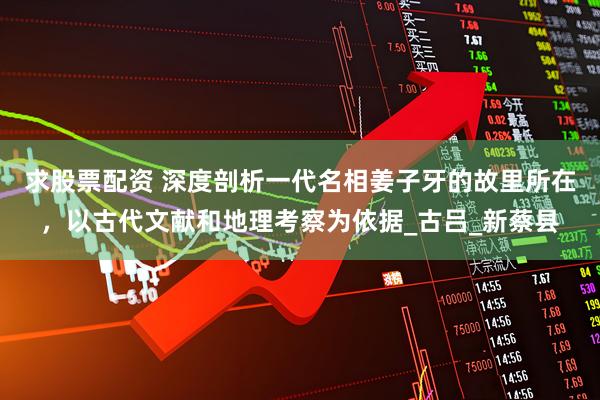求股票配资 深度剖析一代名相姜子牙的故里所在，以古代文献和地理考察为依据_古吕_新蔡县