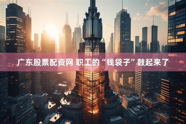 广东股票配资网 职工的“钱袋子”鼓起来了
