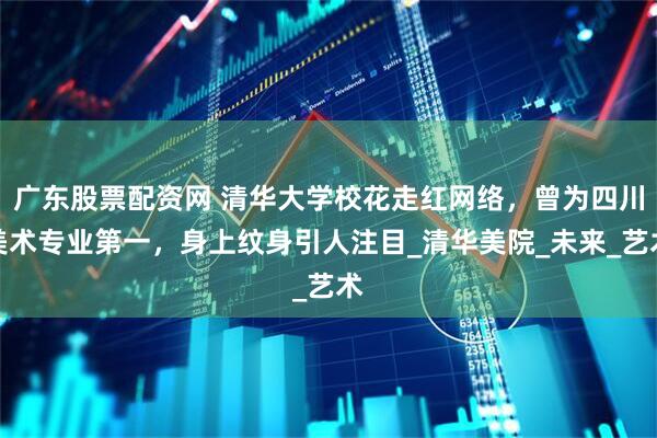 广东股票配资网 清华大学校花走红网络，曾为四川美术专业第一，身上纹身引人注目_清华美院_未来_艺术