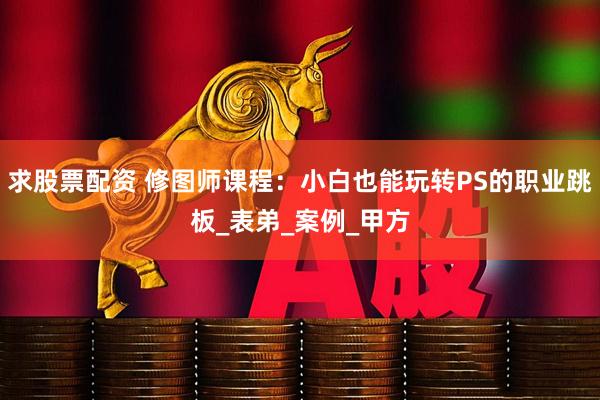 求股票配资 修图师课程：小白也能玩转PS的职业跳板_表弟_案例_甲方