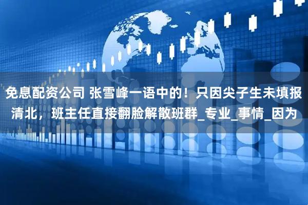 免息配资公司 张雪峰一语中的！只因尖子生未填报清北，班主任直接翻脸解散班群_专业_事情_因为
