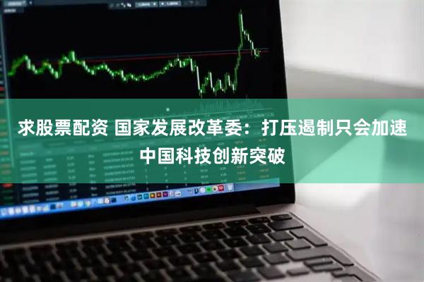 求股票配资 国家发展改革委：打压遏制只会加速中国科技创新突破