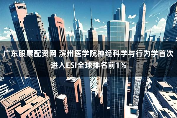 广东股票配资网 滨州医学院神经科学与行为学首次进入ESI全球排名前1%