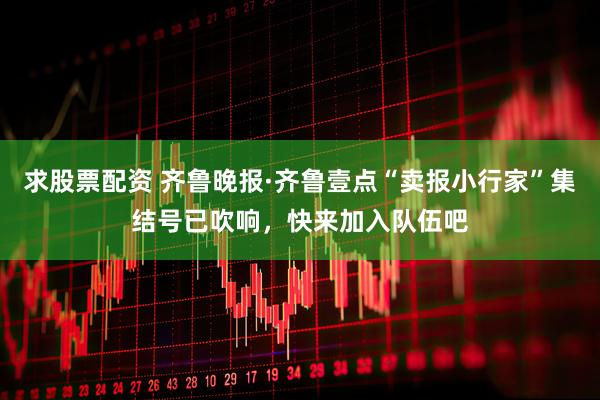 求股票配资 齐鲁晚报·齐鲁壹点“卖报小行家”集结号已吹响，快来加入队伍吧
