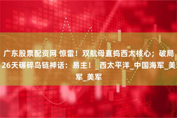 广东股票配资网 惊雷！双航母直捣西太核心；破局！26天碾碎岛链神话：易主！_西太平洋_中国海军_美军