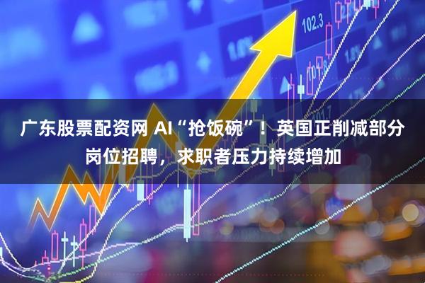 广东股票配资网 AI“抢饭碗”！英国正削减部分岗位招聘，求职者压力持续增加