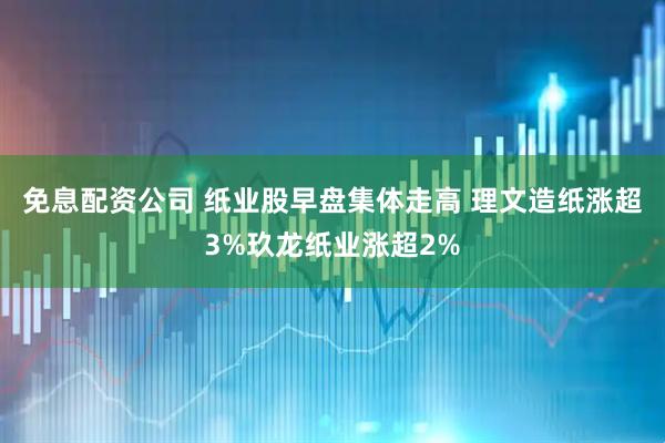 免息配资公司 纸业股早盘集体走高 理文造纸涨超3%玖龙纸业涨超2%