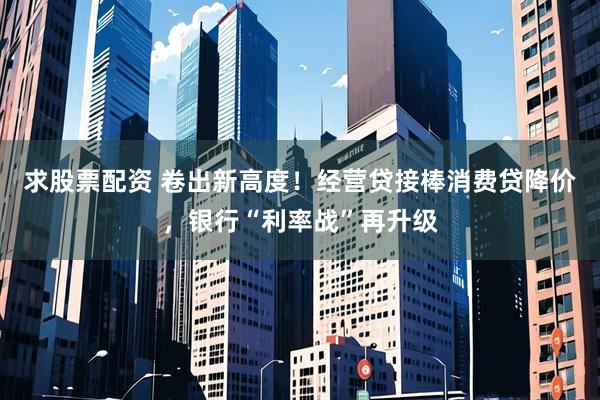 求股票配资 卷出新高度！经营贷接棒消费贷降价，银行“利率战”再升级