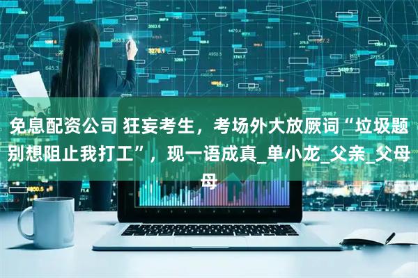 免息配资公司 狂妄考生，考场外大放厥词“垃圾题别想阻止我打工”，现一语成真_单小龙_父亲_父母