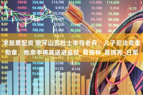 求股票配资 狼牙山五壮士幸存老兵，儿子犯法变卖勋章，他亲手将其送进监狱_葛振林_葛拥宪_日军