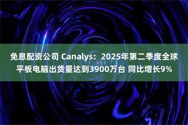 免息配资公司 Canalys：2025年第二季度全球平板电脑出货量达到3900万台 同比增长9%