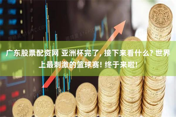 广东股票配资网 亚洲杯完了, 接下来看什么? 世界上最刺激的篮球赛! 终于来啦!