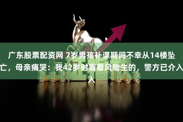 广东股票配资网 7岁男孩补课期间不幸从14楼坠亡，母亲痛哭：我42岁时冒着风险生的，警方已介入
