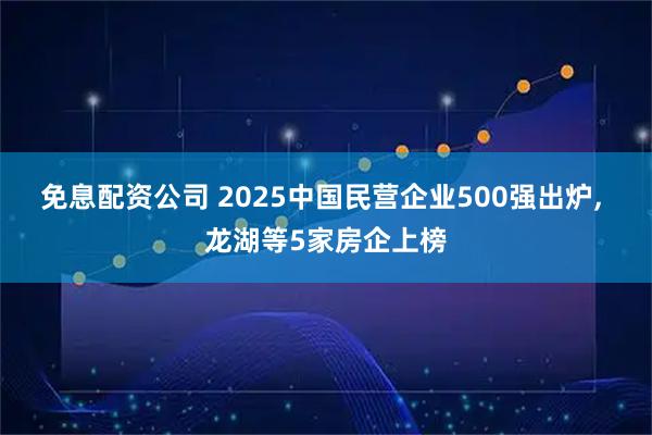 免息配资公司 2025中国民营企业500强出炉, 龙湖等5家房企上榜