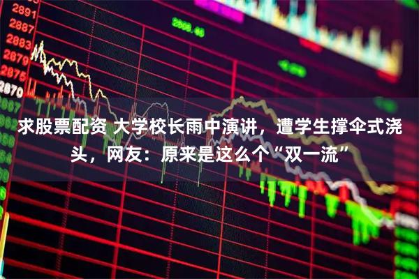 求股票配资 大学校长雨中演讲，遭学生撑伞式浇头，网友：原来是这么个“双一流”