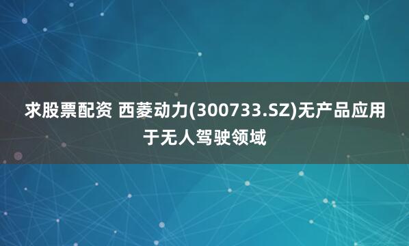 求股票配资 西菱动力(300733.SZ)无产品应用于无人驾驶领域