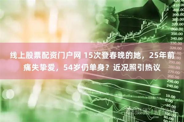 线上股票配资门户网 15次登春晚的她，25年前痛失挚爱，54岁仍单身？近况照引热议