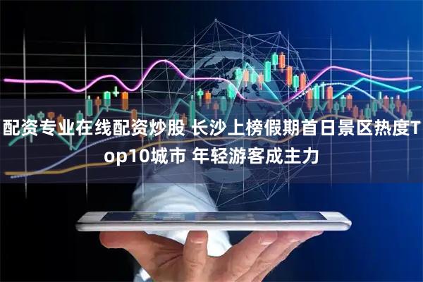 配资专业在线配资炒股 长沙上榜假期首日景区热度Top10城市 年轻游客成主力