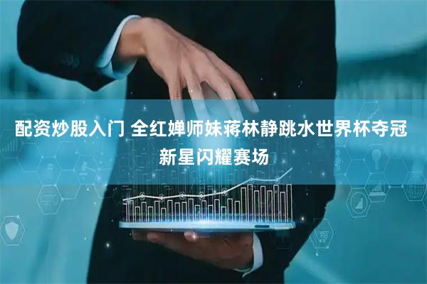 配资炒股入门 全红婵师妹蒋林静跳水世界杯夺冠 新星闪耀赛场