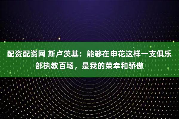 配资配资网 斯卢茨基：能够在申花这样一支俱乐部执教百场，是我的荣幸和骄傲