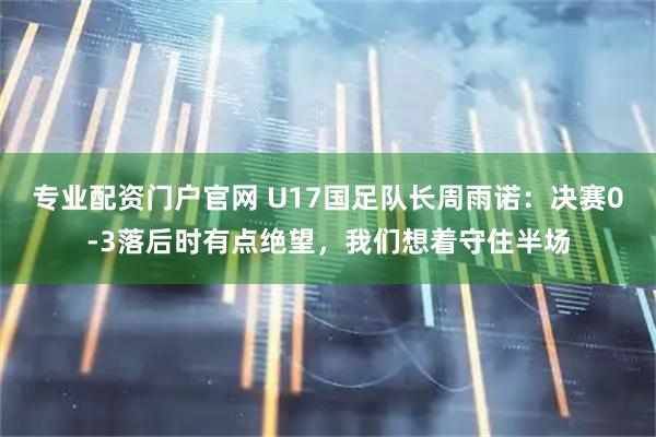 专业配资门户官网 U17国足队长周雨诺：决赛0-3落后时有点绝望，我们想着守住半场