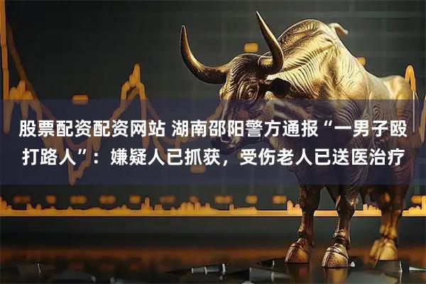 股票配资配资网站 湖南邵阳警方通报“一男子殴打路人”：嫌疑人已抓获，受伤老人已送医治疗