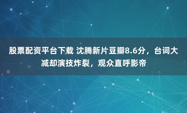 股票配资平台下载 沈腾新片豆瓣8.6分,台词大减却演技炸裂,观众直呼影帝